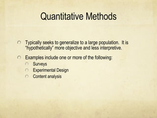 Quantitative Methods Typically seeks to generalize to a large population.  It is “hypothetically” more objective and less interpretive.  Examples include one or more of the following: Surveys Experimental Design Content analysis  
