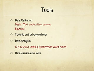Tools Data Gathering Digital:  Text, audio, video, surveys Backups! Security and privacy (ethics) Data Analysis SPSS/NVIVO/MaxQDA/Microsoft Word Notes Data visualization tools 