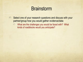 Brainstorm Select one of your research questions and discuss with your partner/group how you would gather evidence/data What are the challenges you would be faced with?  What kinds of roadblocks would you anticipate? 