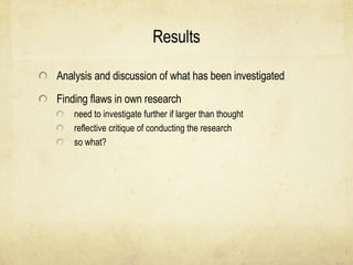 Results Analysis and discussion of what has been investigated Finding flaws in own research need to investigate further if larger than thought reflective critique of conducting the research so what? 