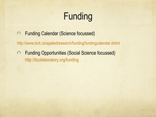 Funding Funding Calendar (Science focussed) 	http:// www.bcit.ca/appliedresearch/funding/fundingcalendar.shtml Funding Opportunities (Social Science focussed) http://ltcollaboratory.org/funding   