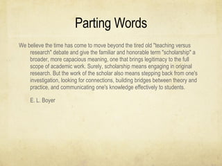 Parting Words We believe the time has come to move beyond the tired old "teaching versus research" debate and give the familiar and honorable term "scholarship" a broader, more capacious meaning, one that brings legitimacy to the full scope of academic work. Surely, scholarship means engaging in original research. But the work of the scholar also means stepping back from one's investigation, looking for connections, building bridges between theory and practice, and communicating one's knowledge effectively to students.  E. L. Boyer 
