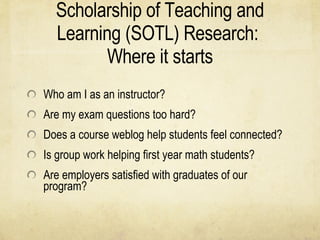 Scholarship of Teaching and Learning (SOTL) Research:  Where it starts Who am I as an instructor? Are my exam questions too hard? Does a course weblog help students feel connected? Is group work helping first year math students? Are employers satisfied with graduates of our program? 