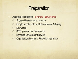 Preparation Adequate Preparation  - lit review - 25% of time Engage librarians  as a resource Google scholar, interinstitutional loans, AskAway Key words SOTL groups, use the network Research Ethics Board/Review Organizational system:  Refworks, cite-u-like 