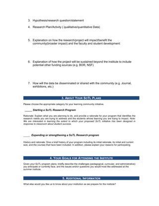 3. Hypothesis/research question/statement

    4. Research Plan/Activity ( qualitative/quantitative Data)



    5. Explanation on how the research/project will impact/benefit the
       community(broader impact) and the faculty and student development:




    6. Explanation of how the project will be sustained beyond the institute to include
       potential other funding sources (e.g. BOR, NSF)




    7. How will the data be disseminated or shared with the community (e.g. Journal,
       exhibitions, etc.)



                                        3. ABOUT YOUR SOTL PLANS
Please choose the appropriate category for your learning community initiative.

 _____ Starting a SoTL Research Program

Rationale: Explain what you are planning to do, and provide a rationale for your program that identifies the
research needs you are trying to address and the students whose learning you are trying to impact. Note:
We are interested in learning the extent to which your proposed SoTL initiative has been designed in
response to classroom about student success.



        Expanding or strengthening a SoTL Research program

History and rationale: Give a brief history of your program including its initial rationale, its initial and current
size, and the courses that have been included. In addition, please explain your reasons for participating.




                           4. YOUR GOALS FOR ATTENDING THE INSTITUTE
Given your SoTL program plans, briefly describe the challenges (pedagogical, curricular, and administrative)
you anticipate or currently face, and the issues and/or questions you would most like addressed at the
summer institute.


                                         5. ADDITIONAL INFORMATION
What else would you like us to know about your institution as we prepare for the institute?
 
