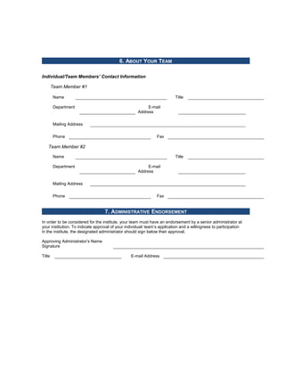 6. ABOUT YOUR TEAM

Individual/Team Members’ Contact Information

        Team Member #1

        Name                                                              Title

        Department                                        E-mail
                                                     Address

        Mailing Address

        Phone                                                   Fax

    Team Member #2

        Name                                                              Title

        Department                                        E-mail
                                                     Address

        Mailing Address

        Phone                                                   Fax


                                   7. ADMINISTRATIVE ENDORSEMENT
In order to be considered for the institute, your team must have an endorsement by a senior administrator at
your institution. To indicate approval of your individual/ team’s application and a willingness to participation
in the institute, the designated administrator should sign below their approval.

Approving Administrator’s Name
Signature

Title                                            E-mail Address
 