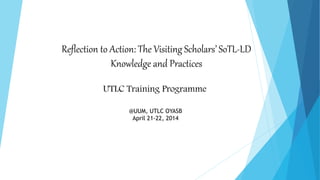 Reflection to Action: The Visiting Scholars’ SoTL-LD
Knowledge and Practices
UTLC Training Programme
@UUM, UTLC OYASB
April 21-22, 2014
 