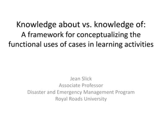 Knowledge about vs. knowledge of:
A framework for conceptualizing the
functional uses of cases in learning activities
Jean Slick
Associate Professor
Disaster and Emergency Management Program
Royal Roads University
 