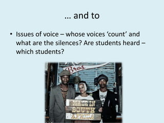 … and to
• Issues of voice – whose voices ‘count’ and
what are the silences? Are students heard –
which students?
 