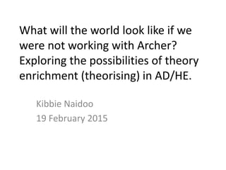 What will the world look like if we
were not working with Archer?
Exploring the possibilities of theory
enrichment (theorising) in AD/HE.
Kibbie Naidoo
19 February 2015
 