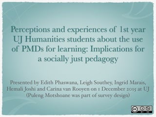 Perceptions and experiences of 1st year
UJ Humanities students about the use
of PMDs for learning: Implications for
a socially just pedagogy
Presented by Edith Phaswana, Leigh Southey, Ingrid Marais,
Hemali Joshi and Carina van Rooyen on 1 December 2015 at UJ!
(Puleng Motshoane was part of survey design)
 