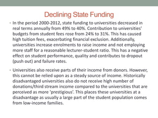 Declining State Funding
• In the period 2000-2012, state funding to universities decreased in
real terms annually from 49% to 40%. Contribution to universities’
budgets from student fees rose from 24% to 31%. This has caused
high tuition fees, exacerbating financial exclusion. Additionally,
universities increase enrolments to raise income and not employing
more staff for a reasonable lecturer-student ratio. This has a negative
effect on student performance, quality and contributes to dropout
(push out) and failure rates.
• Universities also receive parts of their income from donors. However,
this cannot be relied upon as a steady source of income. Historically
disadvantaged universities also do not receive high number of
donations/third stream income compared to the universities that are
perceived as more ‘prestigious’. This places these universities at a
disadvantage as usually a large part of the student population comes
from low-income families.
 