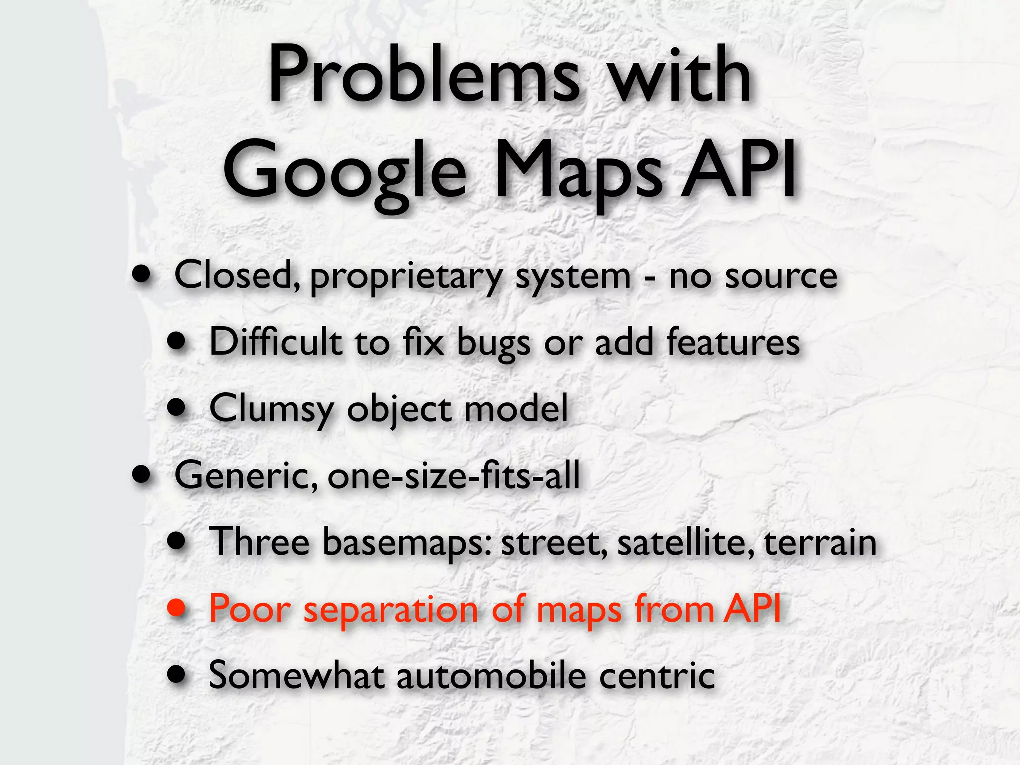 Problems with
     Google Maps API
• Closed, proprietary system - no source
 • Difﬁcult to ﬁx bugs or add features
 • Clumsy object model
• Generic, one-size-ﬁts-all
 • Three basemaps: street, satellite, terrain
 • Poor separation of maps from API
 • Somewhat automobile centric
 