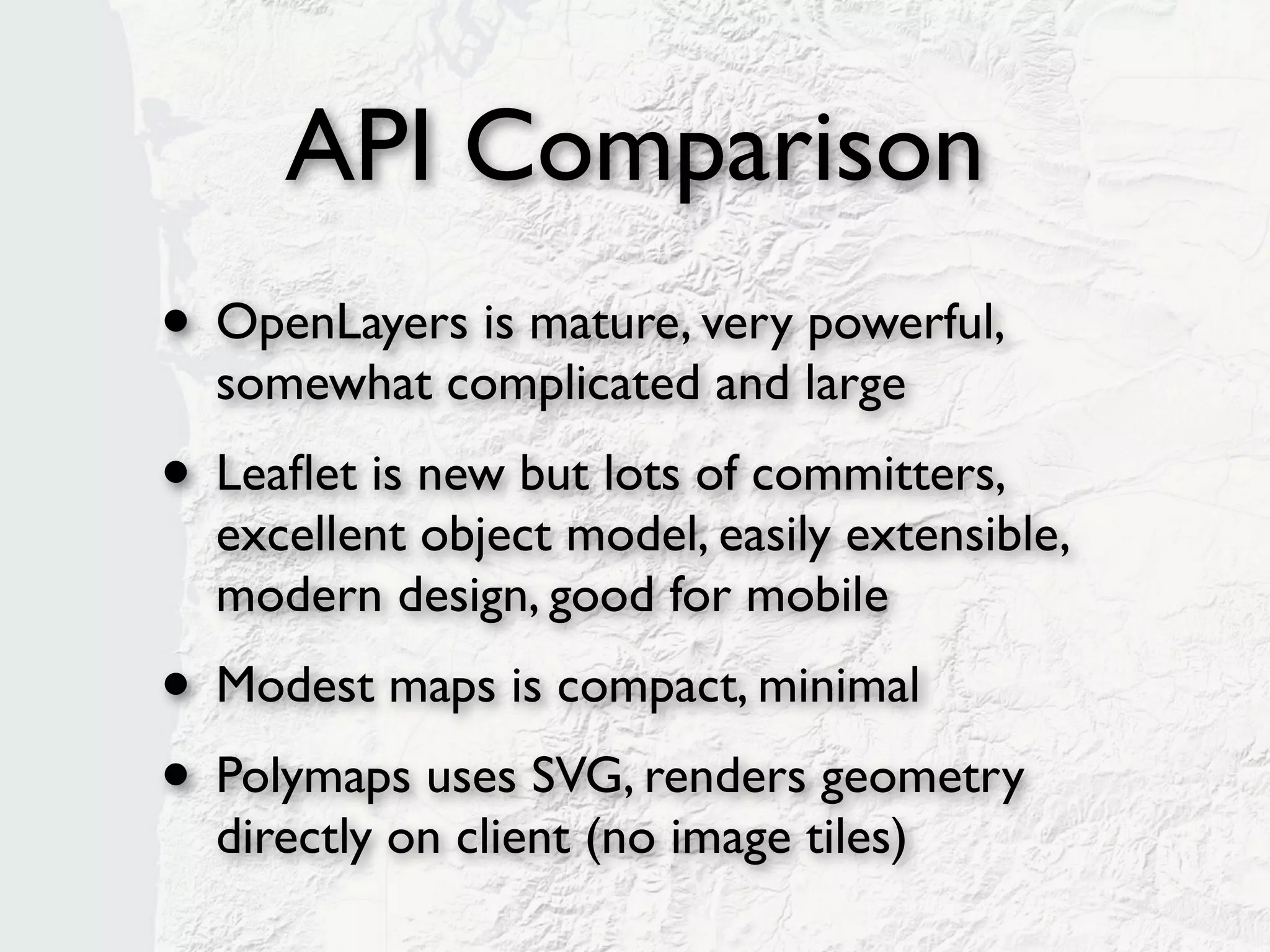 API Comparison
• OpenLayers is mature, very powerful,
  somewhat complicated and large
• Leaﬂet is new but lots of committers,
  excellent object model, easily extensible,
  modern design, good for mobile
• Modest maps is compact, minimal
• Polymaps uses SVG, renders geometry
  directly on client (no image tiles)
 