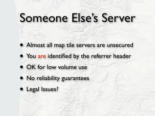 Someone Else’s Server

• Almost all map tile servers are unsecured
• You are identiﬁed by the referrer header
• OK for low volume use
• No reliability guarantees
• Legal Issues?
 