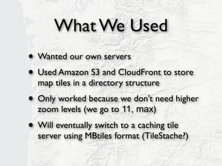 What We Used
• Wanted our own servers
• Used Amazon S3 and CloudFront to store
  map tiles in a directory structure (slippy)
• Only worked because we don’t need higher
  zoom levels (we go to 11, max)

• Will eventually switch to a caching tile
  server using MBtiles format (TileStache?)
 