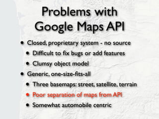 Problems with
     Google Maps API
• Closed, proprietary system - no source
 • Difﬁcult to ﬁx bugs or add features
 • Clumsy object model
• Generic, one-size-ﬁts-all
 • Three basemaps: street, satellite, terrain
 • Poor separation of maps from API
 • Somewhat automobile centric
 