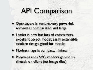 API Comparison
• OpenLayers is mature, very powerful,
  somewhat complicated and large
• Leaﬂet is new but lots of committers,
  excellent object model, easily extensible,
  modern design, good for mobile
• Modest maps is compact, minimal
• Polymaps uses SVG, renders geometry
  directly on client (no image tiles)
 