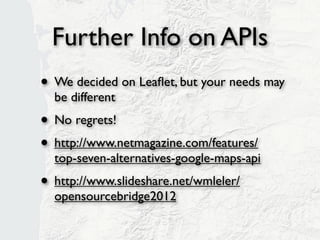 Further Info on APIs
• We decided on Leaﬂet, but your needs may
  be different
• No regrets!
• http://www.netmagazine.com/features/
  top-seven-alternatives-google-maps-api
• http://www.slideshare.net/wmleler/
  opensourcebridge2012
 