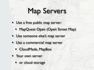 Map Servers
• Use a free public map server:
  • MapQuest Open (Open Street Map)
• Use someone else’s map server
• Use a commercial map server
  • CloudMade, MapBox
• Our own server
  • or cloud storage
 