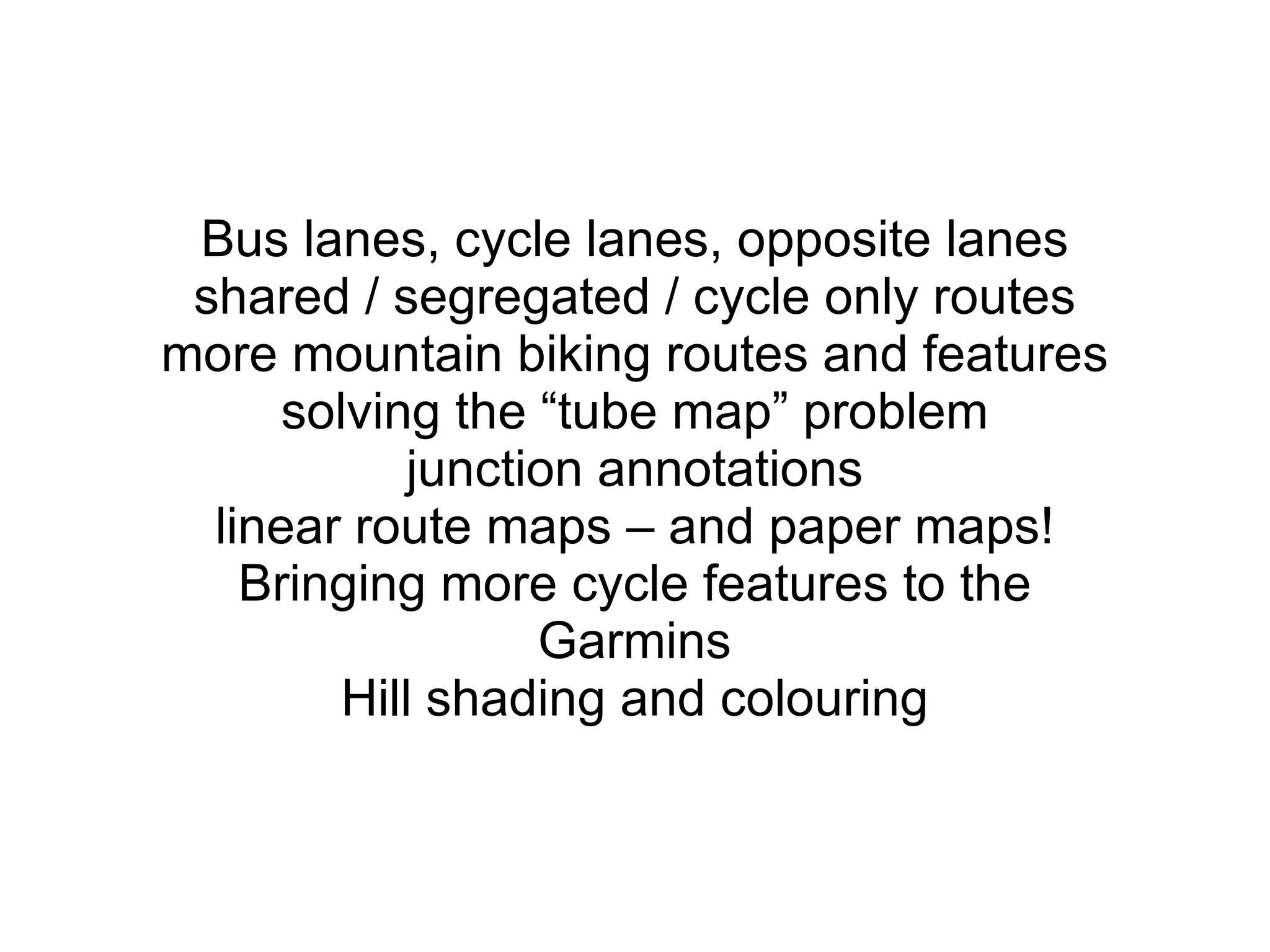 Bus lanes, cycle lanes, opposite lanes shared / segregated / cycle only routes more mountain biking routes and features solving the “tube map” problem junction annotations linear route maps – and paper maps! Bringing more cycle features to the Garmins Hill shading and colouring