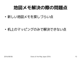 2016/08/06 State of the Map Japan 2016 15
地図メモ解決の際の問題点
●
新しい地図メモを探しづらい点
●
机上のマッピングのみで解決できない点
 
