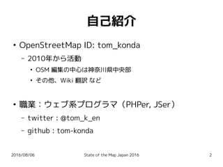 2016/08/06 State of the Map Japan 2016 2
自己紹介
●
OpenStreetMap ID: tom_konda
– 2010年から活動
●
OSM 編集の中心は神奈川県中央部
●
その他、Wiki 翻訳 など
●
職業：ウェブ系プログラマ（PHPer, JSer）
– twitter : @tom_k_en
– github : tom-konda
 