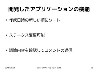 2016/08/06 State of the Map Japan 2016 25
開発したアプリケーションの機能
●
作成日時の新しい順にソート
●
ステータス変更可能
●
議論内容を確認してコメントの返信
 