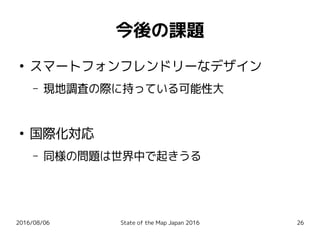 2016/08/06 State of the Map Japan 2016 26
今後の課題
●
スマートフォンフレンドリーなデザイン
– 現地調査の際に持っている可能性大
●
国際化対応
– 同様の問題は世界中で起きうる
 