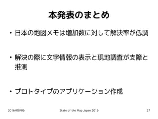 2016/08/06 State of the Map Japan 2016 27
本発表のまとめ
●
日本の地図メモは増加数に対して解決率が低調
●
解決の際に文字情報の表示と現地調査が支障と
推測
●
プロトタイプのアプリケーション作成
 