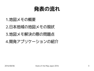 2016/08/06 State of the Map Japan 2016 3
発表の流れ
1.地図メモの概要
2.日本地域の地図メモの現状
3.地図メモ解決の際の問題点
4.開発アプリケーションの紹介
 