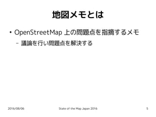 2016/08/06 State of the Map Japan 2016 5
地図メモとは
●
OpenStreetMap 上の問題点を指摘するメモ
– 議論を行い問題点を解決する
 