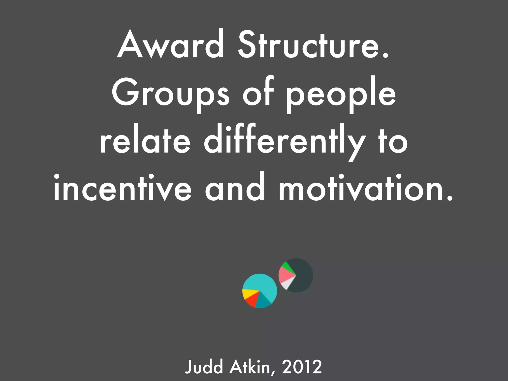 Award Structure.
Groups of people
relate differently to
incentive and motivation.
Judd Atkin, 2012
 