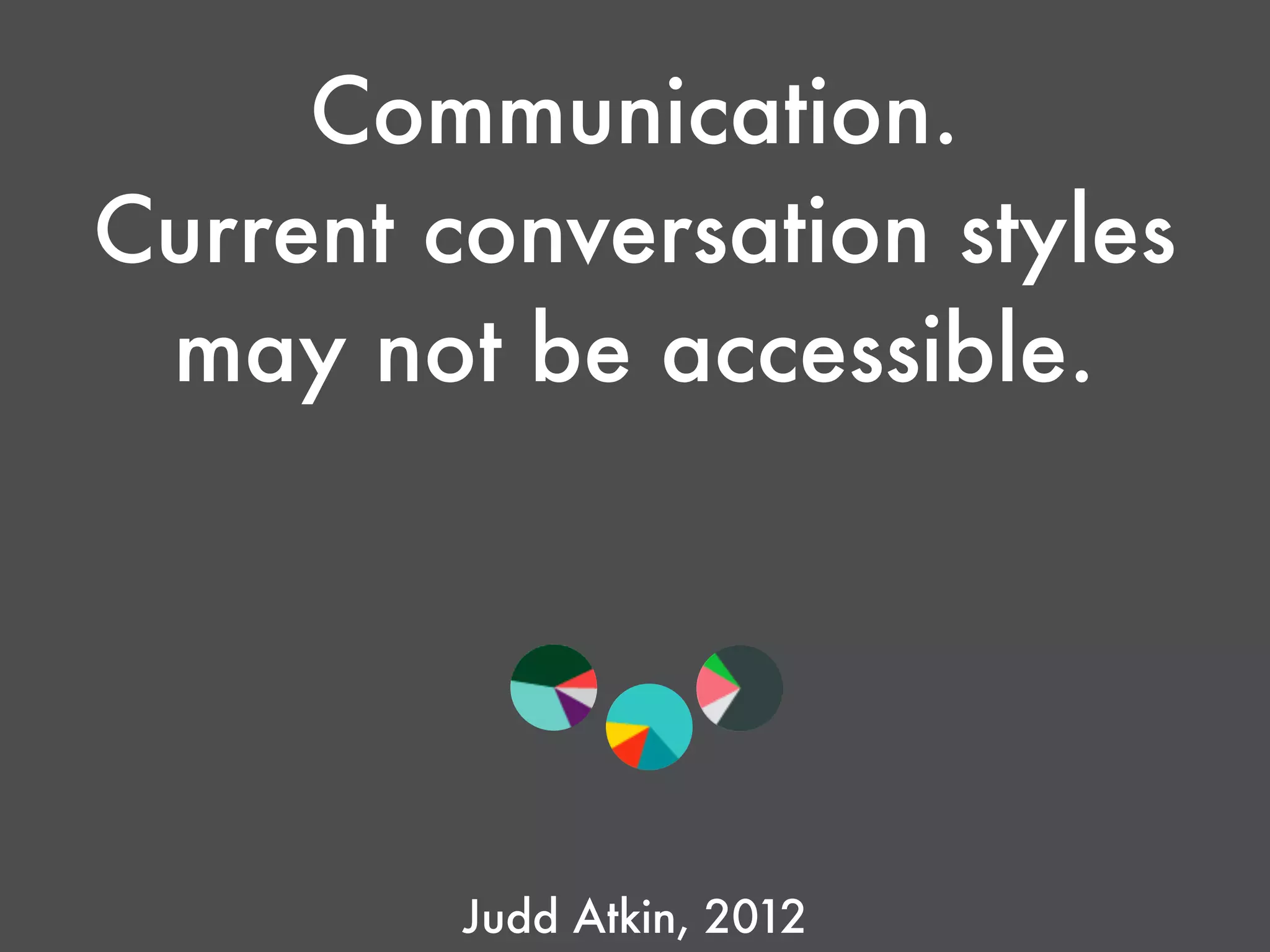 Communication.
Current conversation styles
may not be accessible. 
Judd Atkin, 2012
 