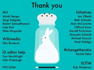 Thank you
Art
Micah Berger
Sergi Delgado
Robert Samuelhanson
Luke Bott
Mike Mcquade
Wikimedia
Siko Bouterse
iD editor help
Tom MacWright
John Firebaugh
NYC-OSM
Initiatives
Ian Villeda
Beth Schecter
Alan McConchie
Clifford Snow
Darrell Furhriman
Manuela Schmidt
Michael Kozuch
Noel Hidalgo
#changetheratio
Rachel Sklar
SOTM
Rob Nickerson
 