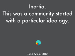 Inertia.
This was a community started
with a particular ideology.
Judd Atkin, 2012
 