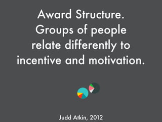 Award Structure.
Groups of people
relate differently to
incentive and motivation.
Judd Atkin, 2012
 