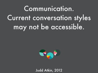 Communication.
Current conversation styles
may not be accessible. 
Judd Atkin, 2012
 