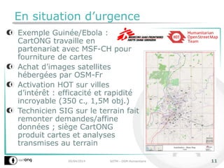 En situation d’urgence
Exemple Guinée/Ebola :
CartONG travaille en
partenariat avec MSF-CH pour
fourniture de cartes
Achat d’images satellites
hébergées par OSM-Fr
Activation HOT sur villes
d’intérêt : efficacité et rapidité
incroyable (350 c., 1,5M obj.)
Technicien SIG sur le terrain fait
remonter demandes/affine
données ; siège CartONG
produit cartes et analyses
transmises au terrain
05/04/2014 SOTM - OSM Humanitaire 11
 