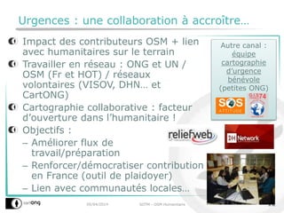 Autre canal :
équipe
cartographie
d’urgence
bénévole
(petites ONG)
Urgences : une collaboration à accroître…
Impact des contributeurs OSM + lien
avec humanitaires sur le terrain
Travailler en réseau : ONG et UN /
OSM (Fr et HOT) / réseaux
volontaires (VISOV, DHN… et
CartONG)
Cartographie collaborative : facteur
d’ouverture dans l’humanitaire !
Objectifs :
– Améliorer flux de
travail/préparation
– Renforcer/démocratiser contribution
en France (outil de plaidoyer)
– Lien avec communautés locales…
05/04/2014 SOTM - OSM Humanitaire 12
 