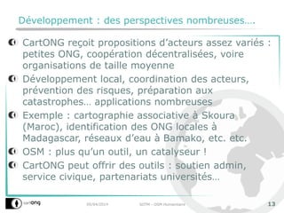 Développement : des perspectives nombreuses….
CartONG reçoit propositions d’acteurs assez variés :
petites ONG, coopération décentralisées, voire
organisations de taille moyenne
Développement local, coordination des acteurs,
prévention des risques, préparation aux
catastrophes… applications nombreuses
Exemple : cartographie associative à Skoura
(Maroc), identification des ONG locales à
Madagascar, réseaux d’eau à Bamako, etc. etc.
OSM : plus qu’un outil, un catalyseur !
CartONG peut offrir des outils : soutien admin,
service civique, partenariats universités…
05/04/2014 SOTM - OSM Humanitaire 13
 