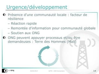 Urgence/développement
Présence d’une communauté locale : facteur de
résilience
– Réaction rapide
– Remontée d’information pour communauté globale
– Soutien aux ONG
ONG peuvent appuyer processus et/ou être
demandeuses : Terre des Hommes (Mali)
05/04/2014 SOTM - OSM Humanitaire 14
 