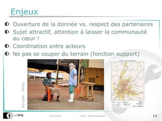 Enjeux
Ouverture de la donnée vs. respect des partenaires
Sujet attractif, attention à laisser la communauté
au cœur !
Coordination entre acteurs
Ne pas se couper du terrain (fonction support)
05/04/2014 SOTM - OSM Humanitaire 15
Photo:MSF-CH
 