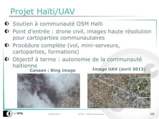 Projet Haïti/UAV
Soutien à communauté OSM Haïti
Point d’entrée : drone civil, images haute résolution
pour cartoparties communautaires
Procédure complète (vol, mini-serveurs,
cartoparties, formations)
Objectif à terme : autonomie de la communauté
haïtienne
05/04/2014 SOTM - OSM Humanitaire 16
Canaan : Bing image Image UAV (avril 2013)
 