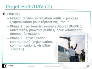 Projet Haïti/UAV (2)
Phases :
– Mission terrain, vérification outils + process
(capitalisation pour réplication), mai ?
– Phase 2 : partenariat autres acteurs (ONG/OI,
universités, pouvoirs publics) pour valorisation
donnée, formations
– Phase 3 : structuration
communauté (organisation,
communication), visibilité
(taptap)
05/04/2014 SOTM - OSM Humanitaire 17
Photo:OSM,DronesAdventures
 