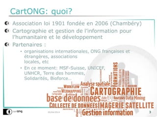 CartONG: quoi?
05/04/2014 SOTM - OSM Humanitaire 3
Association loi 1901 fondée en 2006 (Chambéry)
Cartographie et gestion de l’information pour
l’humanitaire et le développement
Partenaires :
• organisations internationales, ONG françaises et
étrangères, associations
locales, etc
• En ce moment: MSF-Suisse, UNICEF,
UNHCR, Terre des hommes,
Solidarités, Bioforce…
 