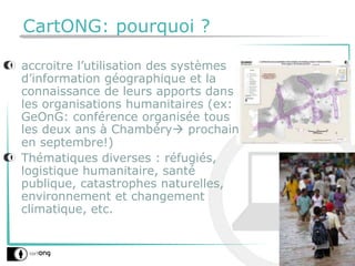 CartONG: pourquoi ?
accroitre l’utilisation des systèmes
d’information géographique et la
connaissance de leurs apports dans
les organisations humanitaires (ex:
GeOnG: conférence organisée tous
les deux ans à Chambéry prochain
en septembre!)
Thématiques diverses : réfugiés,
logistique humanitaire, santé
publique, catastrophes naturelles,
environnement et changement
climatique, etc.
 