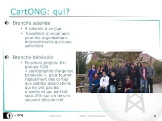 CartONG: qui?
Branche salariée
• 4 salariés à ce jour
• Travaillent directement
pour les organisations
internationales qui nous
sollicitent
Branche bénévole
• Plusieurs projets: Ex:
groupe CUB
« cartographie d’urgence
bénévole », pour fournir
rapidement des cartes
aux petites associations
qui en ont pas les
moyens et qui partent
sous 24h sur un terrain
souvent déconnecté
05/04/2014 SOTM - OSM Humanitaire 6
 