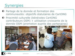 Synergies
Partage de la donnée et formation des
communautés: objectifs statutaires de CartONG
Proximité culturelle (bénévoles CartONG
contributeurs OSM) + utilisation croissante de la
donnée OSM (promotion auprès des partenaires)
05/04/2014 SOTM - OSM Humanitaire 8
 