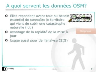 09/04/2014 AG 2014 9
A quoi servent les données OSM?
Elles répondent avant tout au besoin
essentiel de connaître le territoire
qui vient de subir une catastrophe
naturelle (log)
Avantage de la rapidité de la mise à
jour
Usage aussi pour de l’analyse (SIG)
 